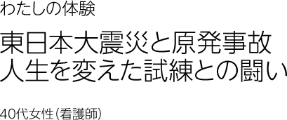 東日本大震災と原発事故　人生を変えた試練との闘い　40代女性 看護師
