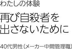 再び自殺者を出さないために　40代男性（メーカー中間管理職）